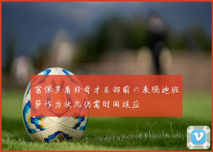 富保罗看好奇才东部前六表现迪班萨作为状元仍需时间适应