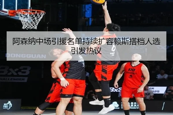 阿森纳中场引援名单持续扩容赖斯搭档人选引发热议